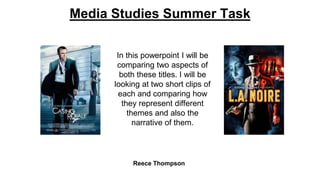 Media Studies Summer Task 
In this powerpoint I will be 
comparing two aspects of 
both these titles. I will be 
looking at two short clips of 
each and comparing how 
they represent different 
themes and also the 
narrative of them. 
Reece Thompson 
 