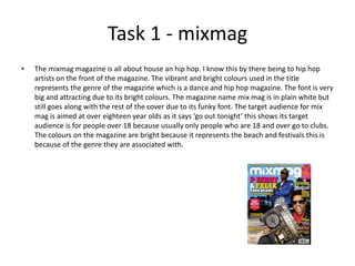 Task 1 - mixmag
• The mixmag magazine is all about house an hip hop. I know this by there being to hip hop
artists on the front of the magazine. The vibrant and bright colours used in the title
represents the genre of the magazine which is a dance and hip hop magazine. The font is very
big and attracting due to its bright colours. The magazine name mix mag is in plain white but
still goes along with the rest of the cover due to its funky font. The target audience for mix
mag is aimed at over eighteen year olds as it says ‘go out tonight’ this shows its target
audience is for people over 18 because usually only people who are 18 and over go to clubs.
The colours on the magazine are bright because it represents the beach and festivals this is
because of the genre they are associated with.
 