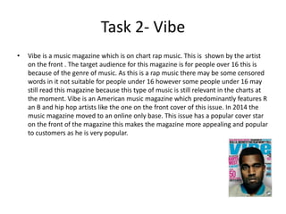 Task 2- Vibe
• Vibe is a music magazine which is on chart rap music. This is shown by the artist
on the front . The target audience for this magazine is for people over 16 this is
because of the genre of music. As this is a rap music there may be some censored
words in it not suitable for people under 16 however some people under 16 may
still read this magazine because this type of music is still relevant in the charts at
the moment. Vibe is an American music magazine which predominantly features R
an B and hip hop artists like the one on the front cover of this issue. In 2014 the
music magazine moved to an online only base. This issue has a popular cover star
on the front of the magazine this makes the magazine more appealing and popular
to customers as he is very popular.
 