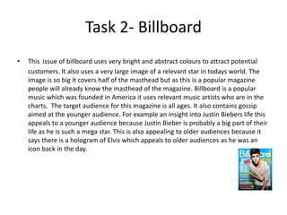 Task 2- Billboard
• This issue of billboard uses very bright and abstract colours to attract potential
customers. It also uses a very large image of a relevant star in todays world. The
image is so big it covers half of the masthead but as this is a popular magazine
people will already know the masthead of the magazine. Billboard is a popular
music which was founded in America it uses relevant music artists who are in the
charts. The target audience for this magazine is all ages. It also contains gossip
aimed at the younger audience. For example an insight into Justin Biebers life this
appeals to a younger audience because Justin Bieber is probably a big part of their
life as he is such a mega star. This is also appealing to older audiences because it
says there is a hologram of Elvis which appeals to older audiences as he was an
icon back in the day.
 