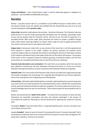 Taken From www.alevelmedia.co.uk
Compiled by Richard Mayers – free to distribute and share for media studies students and teachers
Young and Rubicam – Cross Culturalization model is used by advertising agency to categorize its
audiences – uses the MARS and MRS EARS techniques.
Narrative
Barthes – says texts may be 'open' (i.e. unravelled in a lot of different ways) or 'closed' (there is only
one obvious thread to pull on). Barthes also decided that the threads that you pull on to try and
unravel meaning are called narrative codes.
Action Code: (proairetic code) advance the narrative – they drive it forwards. The Proairetic Code also
builds tension as it sets the reader guessing what will happen next. For example, a gunslinger draws
his gun and we wonder what the resolution will be. We wait to see if he kills his opponent or is
wounded himself. Often action codes allow characters the chance to resolve a problem through
action, often violent action (gun fights/ car chases). Action codes are seen to appeal particularly to
men and are more prominent in some genres than others.
Enigma Code: (hermeneutic code) refers to any element of the story that is not fully explained and
hence becomes a mystery to the reader. Enigmas are puzzles, questions the audience wants
answered. Enigma codes are created by the producer controlling the amount of information released
to the audience and determining at what stage certain bits of information will be given. The purpose
of the author in this is typically to keep the audience guessing, arresting the enigma, until the final
scenes when all is revealed and all loose ends are tied off and closure is achieved.
Semantic Code (denotation and connotation): This code refers to connotation within the story that
gives additional meaning over the basic denotative meaning of the word. It is by the use of these
extended meanings that authors can paint rich pictures with relatively limited set of signifiers.
Symbolic Code: This is very similar to the Semantic Code, but acts at a wider level, organizing meanings
into broader and deeper sets of meaning. This is typically done through the use of binary opposites,
where new meaning arises out of opposing and conflicting ideas.
Cultural Code: (referential code) Something that is read with understanding due to cultural awareness
(e.g. youth culture use certain words that are understood by that culture; a British film may well show
schools, pubs and landmarks that British audiences recognize). The cultural codes tend to point to our
shared knowledge about the way the world works. These elements give the text plausibility with its
audience.
Barthes also proclaimed the ‘death of the author’ – he meant that the producers of texts and texts
themselves are essentially meaningless and texts only become meaningful in the process of
consumption by audiences. Meaning can only be discovered by exploring how audiences interpret
texts.
Christopher Booker's The Seven Basic Plots is a long book detailing seven common narratives seen
across books and across film.
Josephy Campbell – based on years of research, he proposed the idea of ‘universal monomyth’ that is
essentially the condensed, basic hero narrative that forms the basis for every myth and legend in the
world and is, therefore, common to all cultures:
 