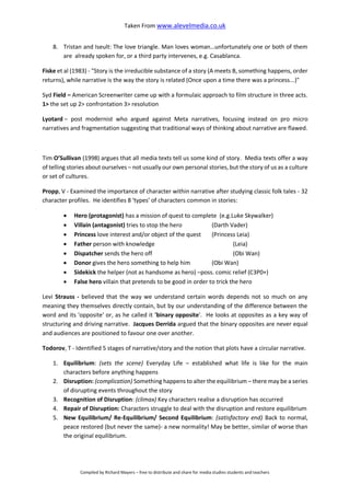 Taken From www.alevelmedia.co.uk
Compiled by Richard Mayers – free to distribute and share for media studies students and teachers
8. Tristan and Iseult: The love triangle. Man loves woman…unfortunately one or both of them
are already spoken for, or a third party intervenes, e.g. Casablanca.
Fiske et al (1983) - "Story is the irreducible substance of a story (A meets B, something happens, order
returns), while narrative is the way the story is related (Once upon a time there was a princess...)"
Syd Field – American Screenwriter came up with a formulaic approach to film structure in three acts.
1> the set up 2> confrontation 3> resolution
Lyotard – post modernist who argued against Meta narratives, focusing instead on pro micro
narratives and fragmentation suggesting that traditional ways of thinking about narrative are flawed.
Tim O’Sullivan (1998) argues that all media texts tell us some kind of story. Media texts offer a way
of telling stories about ourselves – not usually our own personal stories, but the story of us as a culture
or set of cultures.
Propp, V - Examined the importance of character within narrative after studying classic folk tales - 32
character profiles. He identifies 8 ‘types’ of characters common in stories:
 Hero (protagonist) has a mission of quest to complete (e.g.Luke Skywalker)
 Villain (antagonist) tries to stop the hero (Darth Vader)
 Princess love interest and/or object of the quest (Princess Leia)
 Father person with knowledge (Leia)
 Dispatcher sends the hero off (Obi Wan)
 Donor gives the hero something to help him (Obi Wan)
 Sidekick the helper (not as handsome as hero) –poss. comic relief (C3P0+)
 False hero villain that pretends to be good in order to trick the hero
Levi Strauss - believed that the way we understand certain words depends not so much on any
meaning they themselves directly contain, but by our understanding of the difference between the
word and its 'opposite' or, as he called it 'binary opposite'. He looks at opposites as a key way of
structuring and driving narrative. Jacques Derrida argued that the binary opposites are never equal
and audiences are positioned to favour one over another.
Todorov, T - Identified 5 stages of narrative/story and the notion that plots have a circular narrative.
1. Equilibrium: (sets the scene) Everyday Life – established what life is like for the main
characters before anything happens
2. Disruption: (complication) Something happens to alter the equilibrium – there may be a series
of disrupting events throughout the story
3. Recognition of Disruption: (climax) Key characters realise a disruption has occurred
4. Repair of Disruption: Characters struggle to deal with the disruption and restore equilibrium
5. New Equilibrium/ Re-Equilibrium/ Second Equilibrium: (satisfactory end) Back to normal,
peace restored (but never the same)- a new normality! May be better, similar of worse than
the original equilibrium.
 