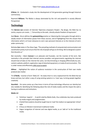 Taken From www.alevelmedia.co.uk
Compiled by Richard Mayers – free to distribute and share for media studies students and teachers
O'Brien, W - Conducted a study into the development of 3rd generation gaming through historical
commentary.
Raymond Williams: The Media is always dominated by the rich and powerful in society (Marxist
Perspective)
Technology
Tim Berners Lee (creator of internet) ‘Openness empowers People.'; ‘By design, the Web has no
centre, anyone can create….'; ‘Censorship on the web...directly attacks freedom of expression.'
Axel Bruns – Bruns defines the gatewatching practice as ‘observing the many gates through which a
steady stream of information passes from these sources, and of highlighting from this stream that
information which is of most relevance to one’s own personal interests or to the interests of one’s
wider community.’
Nicholas Carr states in The Glass Cage, “The prevailing methods of computerized communication and
coordination pretty much ensure that the role of people will go on shrinking. We’ve designed a system
that discards us.”
Net neutrality – Adam Conover is an advocate and Youtuber, not the inventor of the term. Net
neutrality is the principle that Internet service providers and governments regulating the Internet
should treat all data on the Internet the same, not discriminating or charging differentially by user,
content, website, platform, application, type of attached equipment, or mode of communication. This
is under review and effectively a BIG issue to watch.
Gillmor - Highlighted the notion of audience revolution in the construction of their own media
products (we media)
Tim O'Reilly - inventor of term 'Web 2.0'. He states that it is not a replacement for the Web that we
know and love, but rather a way of using existing systems in a 'new' way: to bring people together
creatively.
Gauntlett - His name comes up a few times in terms of how technology influences our identity but
also notably for identifying the following about the role of media studies and the impact the web is
having on audiences and institutions:
Media 1.0
 Fetishises 'experts‘ - A world ruled by Media Gods, thus celebrates key texts produced
by media moguls and conglomerates.
 A belief that students should be taught how to 'read' the media in an appropriate 'critical'
style
 A focus on Western mainstream traditional media
 Vague recognition of internet and new digital media, as an 'add on' to the traditional
media
 
