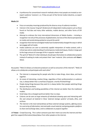 Taken From www.alevelmedia.co.uk
Compiled by Richard Mayers – free to distribute and share for media studies students and teachers
 A preference for conventional research methods where most people are treated as non-
expert audience 'receivers', or, if they are part of the formal media industries, as expert
'producers'.
Media 2.0
 Focus on everyday meanings produced by the diverse array of audience members
 Interest in the massive 'long tail’ (Anderson) of independent media projects such as those
found on YouTube and many other websites, mobile devices, and other forms of DIY
media
 Attempt to embrace the truly international dimensions of Media Studies – including a
recognition not only of the processes of globalization, but also of the diverse perspectives
on media and society being worked on around the world
 recognition that internet and digital media have fundamentally changed the ways in which
we engage with all media
 media audiences are seen as extremely capable interpreters of media content, with a
critical eye and an understanding of contemporary media techniques, thanks in large part
to the large amount of coverage of this in popular media itself
 The spirit of 'Web 2.0' is that individuals should open themselves to collaborative projects
instead of seeking to make and protect their 'own' material. (this contrasts with Keen’s
ideas).
Key quotes: “Web 2.0 allows us to become producers as well as consumers of the Internet”; “Web 2.0
allows us to collaborate and participate with each other”
 The internet is empowering for people who like to make things, share ideas, and learn
together.
 An ocean of interesting, creative things, regardless of their professionalism or audience
size, is always better than a small box of popular, smartly-finished things’
 People doing things because they want to is always better than people watching things
because they are there.
 The distribution and funding possibilities of the internet are better than the traditional
models.
 Small steps into a changed world are better than no steps.
 Cultures can be seen as huge networks of individuals drawing upon and interacting with
the vast amount of material in these ‘external storage systems’ of books, films, and
archives.
 The internet is the most extraordinary of these external storage systems, offering access
to a vast array of information, text and audio-visual material, and giving people a platform
to share and exchange ideas, and to collaborate on projects together.
Jeff Howe – Crowd Sourcing. This is when someone puts their intent out onto the internet and then
gets free support/information/ideas/labour from other people on the internet.
 