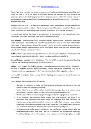 Taken From www.alevelmedia.co.uk
Compiled by Richard Mayers – free to distribute and share for media studies students and teachers
Quote: “We have extended our central nervous system itself in a global embrace, abolishing both
space and time as far as our planet is concerned. Rapidly, we approach the final phase of the
extensions of man. the technological simulation of consciousness, when the creative process of
knowing will be collectively and corporately extended to the whole of human society.” Technology is
an extension of man.
He famously stated that “..The medium is the message. This is merely to say that the personal and
social consequences of any medium - that is, of any extension of ourselves - result from the new scale
that is introduced into our affairs by each extension of ourselves, or by any new technology.”
‘…men at once become fascinated by any extension of themselves in any material other than
themselves’ (McLuhan, The Gadget Lover: Narcissus as Narcosis 1964)
John McMuria - A participatory culture is not necessarily a diverse culture. Minorities are grossly
under-represented - the most heavily viewed videos on YouTube tend to come from white middle
class males. If we want to see a more "democratic" culture, we need to explore what mechanisms
might have encouraged greater diversity in who participates, whose work gets seen, and what gets
valued within the new participatory culture.
B J Mendelson (supports Keen’s idea) said “Those who shout loudest will be heard most” celebs with
mass following (bought / ordered online)– taken from book social media is bullsh*t
Evgeny Morozov – dystopian view – Slacktivism. ‘The Net is NOT inherently liberating; its liberating
potential may shrink or grow depending on the circumstances.'
Nielsen – Lean Forward ‘On the Web, users are engaged and want to go places and get things done.
The Web is an active medium. While watching TV, viewers want to be entertained. They are in
relaxation mode and vegging out; they don't want to make choices. TV is a passive medium.’
Lean Back 2.0 develops the theory and says that the digital age provides a richer lean back experience
than before.
Henry Jenkins - Participatory culture. Key quotes:
 “Everyone is a producer of Media, the desire to create and share is great and we can now
communicate across geographical barriers”
 “...Fan fiction is a way of the culture repairing the damage done in a system where
contemporary myths are owned by corporations instead of owned by the folk.”
 “Our focus should not be on emerging technologies, but on emerging cultural practices.”
 “If old consumers were assumed to be passive, then new consumers are active. If old
consumers were predictable and stayed where you told them, then new consumers are
migratory, showing a declining loyalty to networks or media. If old consumers were isolated
individuals, then new consumers are more socially connected. If the work of media consumers
was once silent and invisible, then new consumers are now noisy and public.”
 “In this emerging media system, …consumers are transformed into participants who are
expected to interact with each other ...each of us constructs our own personal mythology
from bits and fragments of information we have extracted from the ongoing flow of media
 