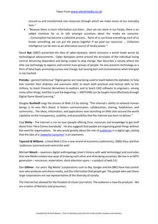 Taken From www.alevelmedia.co.uk
Compiled by Richard Mayers – free to distribute and share for media studies students and teachers
around us and transformed into resources through which we make sense of our everyday
lives.”
 “Because there is more information out there …than we can store in our heads, there is an
added incentive for us to talk amongst ourselves about the media we consume.
…Consumption has become a collective process... None of us can know everything; each of us
knows something; we can put the pieces together if we pool our resources …. Collective
intelligence can be seen as an alternative source of media power.”
David Nye (2007) presented the idea of cyber-dystopia, which envisions a world made worse by
technological advancements. Cyber dystopias centre around the principles of the individual losing
control, becoming dependent and being unable to stop change. Nye describes a society where the
elite use technology to oppress and control mass groups of people. He also presents technology as a
form of false hope; promising success and change, but causing pain and inconvenience when that goal
is not reached.
Prensky – games/intellectual “Digital games are now being used to teach babies the alphabet, to help
kids monitor their diabetes and overcome ADD, to teach both practical and tactical skills to the
military, to teach financial derivatives to auditors and to teach CAD software to engineers, among
many other things. And this is just the beginning — ANYTHING can be taught more effectively through
Digital Game-Based Learning.”
Douglas Rushkoff sings the praises of Web 2.0 by stating, “The Internet’s ability to network human
beings is its very life’s blood. It fosters communication, collaboration, sharing, helpfulness, and
community… The ideas, information, and applications now launching on Web sites around the world
capitalize on the transparency, usability, and accessibility that the internet was born to deliver.”
Clay Shirky - The internet is run on love (people offering time, resources and knowledge to get stuff
done) from ‘Here Comes Everybody’. He also suggests that people are organizing great things without
the need for organisations. He also wrote greatly about the role of audiences in a digital age, stating
that the idea of a 'powerful consumer' is an oxymoron.
Tapscott & Williams - Linked Web 2.0 to a new strand of economics (wikinomics, 2006) they said that
‘audiences command and control the web’.
Michael Wesch – examines digital anthropology (man’s history with web technology) and concludes
that new Media creates new ways of knowing each other and of knowing ourselves; We live in an MTV
generation – narcissism, materialism, short attention spans – a product of web 2.0.
Dan Gillmor - For years ‘Big Media’ (corporations such as Sky, Google and the BBC) have had control
over who produces and shares media, and the information that people get. The people who own these
large corporations are not representative of the diversity of society.
The internet has allowed for the freedom of citizen journalism. The audience is now the producer. We
are a nation of Netizens and prosumers.
 