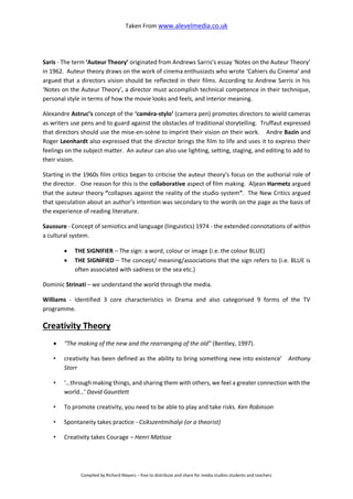 Taken From www.alevelmedia.co.uk
Compiled by Richard Mayers – free to distribute and share for media studies students and teachers
Saris - The term ‘Auteur Theory’ originated from Andrews Sarris’s essay ‘Notes on the Auteur Theory’
in 1962. Auteur theory draws on the work of cinema enthusiasts who wrote ‘Cahiers du Cinema’ and
argued that a directors vision should be reflected in their films. According to Andrew Sarris in his
‘Notes on the Auteur Theory’, a director must accomplish technical competence in their technique,
personal style in terms of how the movie looks and feels, and interior meaning.
Alexandre Astruc’s concept of the ‘caméra-stylo’ (camera pen) promotes directors to wield cameras
as writers use pens and to guard against the obstacles of traditional storytelling. Truffaut expressed
that directors should use the mise-en-scène to imprint their vision on their work. Andre Bazin and
Roger Leenhardt also expressed that the director brings the film to life and uses it to express their
feelings on the subject matter. An auteur can also use lighting, setting, staging, and editing to add to
their vision.
Starting in the 1960s film critics began to criticise the auteur theory’s focus on the authorial role of
the director. One reason for this is the collaborative aspect of film making. Aljean Harmetz argued
that the auteur theory “collapses against the reality of the studio system”. The New Critics argued
that speculation about an author’s intention was secondary to the words on the page as the basis of
the experience of reading literature.
Saussure - Concept of semiotics and language (linguistics) 1974 - the extended connotations of within
a cultural system.
 THE SIGNIFIER – The sign: a word, colour or image (i.e. the colour BLUE)
 THE SIGNIFIED – The concept/ meaning/associations that the sign refers to (i.e. BLUE is
often associated with sadness or the sea etc.)
Dominic Strinati – we understand the world through the media.
Williams - Identified 3 core characteristics in Drama and also categorised 9 forms of the TV
programme.
Creativity Theory
 “The making of the new and the rearranging of the old” (Bentley, 1997).
• creativity has been defined as the ability to bring something new into existence’ Anthony
Storr
• ‘…through making things, and sharing them with others, we feel a greater connection with the
world…’ David Gauntlett
• To promote creativity, you need to be able to play and take risks. Ken Robinson
• Spontaneity takes practice - Csikszentmihalyi (or a theorist)
• Creativity takes Courage – Henri Matisse
 