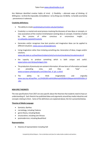 Taken From www.alevelmedia.co.uk
Compiled by Richard Mayers – free to distribute and share for media studies students and teachers
Ken Robinson identified creative habits of mind: i) Flexibility – alternate ways of thinking; ii)
Willingness - to think the impossible; iii) Confidence - to try things out; iV) Ability - to handle uncertainty
- perseverance in adversity
Creativity definitions:
 The ability to create wordnetweb.princeton.edu/perl/webwn
 Creativity is a mental and social process involving the discovery of new ideas or concepts, or
new associations of the creative mind between existing ideas or concepts. Creativity is fueled
by the process of either conscious or unconscious insight. ...
en.wikipedia.org/wiki/Creativity
 Generates and/or recognises how best practice and imaginative ideas can be applied to
different situations. www.ucas.ac.uk/seps/glossary
 Using imagination rather than imitating something else. Generation of ideas, images and/or
solutions.
www.ode.state.or.us/teachlearn/subjects/arts/curriculum/vocabulary/visualartvocab.rtf
 the capacity to produce something which is both unique and useful.
www.tuition.com.hk/psychology/c.htm
 The production of previously non-existent information. All new items of information are based
on preceding ones, and they are "new" ...
www.european-photography.com/labor/lab_vf_glo_e.shtml
 The ability to think imaginatively and originally
www.sqa.org.uk/sqa/files_ccc/SVQ%20Credit%20Rating%20SSBs%20Appendix%205%20v1.0
.doc
NEW SPEC THEORISTS
The new specifications from 2017 are very specific about the theorists that students need to have an
understanding of. Each theorist has published ideas and arguments around key media industries and
concepts relating to them. Some of the definitions are explained above; the list is presented below.
Theories of Media Language:
 Semiotics: Barthes
 narratology, including Todorov
 genre theory, including Neale.
 structuralism, including Lévi-Strauss
 postmodernism, including Baudrillard
Representation:
 theories of representation including Hall
 
