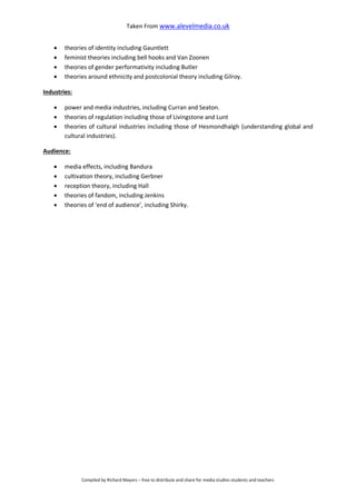 Taken From www.alevelmedia.co.uk
Compiled by Richard Mayers – free to distribute and share for media studies students and teachers
 theories of identity including Gauntlett
 feminist theories including bell hooks and Van Zoonen
 theories of gender performativity including Butler
 theories around ethnicity and postcolonial theory including Gilroy.
Industries:
 power and media industries, including Curran and Seaton.
 theories of regulation including those of Livingstone and Lunt
 theories of cultural industries including those of Hesmondhalgh (understanding global and
cultural industries).
Audience:
 media effects, including Bandura
 cultivation theory, including Gerbner
 reception theory, including Hall
 theories of fandom, including Jenkins
 theories of ‘end of audience’, including Shirky.
 
