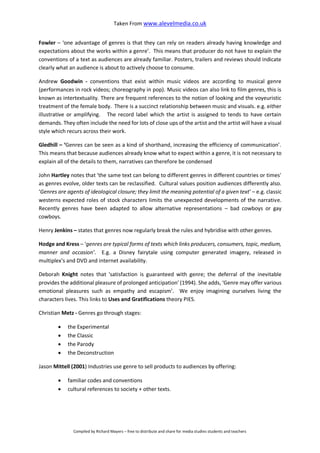 Taken From www.alevelmedia.co.uk
Compiled by Richard Mayers – free to distribute and share for media studies students and teachers
Fowler – ‘one advantage of genres is that they can rely on readers already having knowledge and
expectations about the works within a genre’. This means that producer do not have to explain the
conventions of a text as audiences are already familiar. Posters, trailers and reviews should indicate
clearly what an audience is about to actively choose to consume.
Andrew Goodwin - conventions that exist within music videos are according to musical genre
(performances in rock videos; choreography in pop). Music videos can also link to film genres, this is
known as intertextuality. There are frequent references to the notion of looking and the voyeuristic
treatment of the female body. There is a succinct relationship between music and visuals. e.g. either
illustrative or amplifying. The record label which the artist is assigned to tends to have certain
demands. They often include the need for lots of close ups of the artist and the artist will have a visual
style which recurs across their work.
Gledhill – ‘Genres can be seen as a kind of shorthand, increasing the efficiency of communication’.
This means that because audiences already know what to expect within a genre, it is not necessary to
explain all of the details to them, narratives can therefore be condensed
John Hartley notes that 'the same text can belong to different genres in different countries or times'
as genres evolve, older texts can be reclassified. Cultural values position audiences differently also.
‘Genres are agents of ideological closure; they limit the meaning potential of a given text’ – e.g. classic
westerns expected roles of stock characters limits the unexpected developments of the narrative.
Recently genres have been adapted to allow alternative representations – bad cowboys or gay
cowboys.
Henry Jenkins – states that genres now regularly break the rules and hybridise with other genres.
Hodge and Kress – ‘genres are typical forms of texts which links producers, consumers, topic, medium,
manner and occasion’. E.g. a Disney fairytale using computer generated imagery, released in
multiplex’s and DVD and internet availability.
Deborah Knight notes that 'satisfaction is guaranteed with genre; the deferral of the inevitable
provides the additional pleasure of prolonged anticipation' (1994). She adds, ‘Genre may offer various
emotional pleasures such as empathy and escapism’. We enjoy imagining ourselves living the
characters lives. This links to Uses and Gratifications theory PIES.
Christian Metz - Genres go through stages:
 the Experimental
 the Classic
 the Parody
 the Deconstruction
Jason Mittell (2001) Industries use genre to sell products to audiences by offering:
 familiar codes and conventions
 cultural references to society + other texts.
 