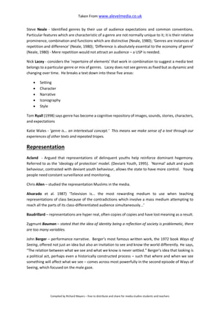 Taken From www.alevelmedia.co.uk
Compiled by Richard Mayers – free to distribute and share for media studies students and teachers
Steve Neale - Identified genres by their use of audience expectations and common conventions.
Particular features which are characteristic of a genre are not normally unique to it; it is their relative
prominence, combination and functions which are distinctive (Neale, 1980); ‘Genres are instances of
repetition and difference‘ (Neale, 1980); ‘Difference is absolutely essential to the economy of genre'
(Neale, 1980) - Mere repetition would not attract an audience – a USP is needed.
Nick Lacey - considers the 'repertoire of elements' that work in combination to suggest a media text
belongs to a particular genre or mix of genres. Lacey does not see genres as fixed but as dynamic and
changing over time. He breaks a text down into these five areas:
 Setting
 Character
 Narrative
 Iconography
 Style
Tom Ryall (1998) says genre has become a cognitive repository of images, sounds, stories, characters,
and expectations
Katie Wales - 'genre is... an intertextual concept.‘ This means we make sense of a text through our
experiences of other texts and repeated tropes.
Representation
Acland - Argued that representations of delinquent youths help reinforce dominant hegemony.
Referred to as the 'ideology of protection' model. (Deviant Youth, 1995). 'Normal' adult and youth
behaviour, contrasted with deviant youth behaviour, allows the state to have more control. Young
people need constant surveillance and monitoring.
Chris Allen – studied the representation Muslims in the media.
Alvarado et al. 1987) ‘Television is... the most rewarding medium to use when teaching
representations of class because of the contradictions which involve a mass medium attempting to
reach all the parts of its class-differentiated audience simultaneously...’
Baudrillard – representations are hyper real, often copies of copies and have lost meaning as a result.
Zygmunt Bauman – stated that the idea of identity being a reflection of society is problematic, there
are too many variables.
John Berger – performance narrative. Berger’s most famous written work, the 1972 book Ways of
Seeing, offered not just an idea but also an invitation to see and know the world differently. He says,
“The relation between what we see and what we know is never settled.” Berger’s idea that looking is
a political act, perhaps even a historically constructed process – such that where and when we see
something will affect what we see – comes across most powerfully in the second episode of Ways of
Seeing, which focused on the male gaze.
 