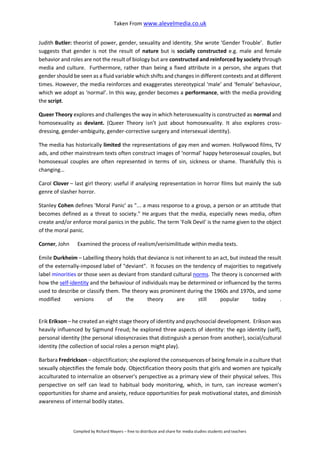 Taken From www.alevelmedia.co.uk
Compiled by Richard Mayers – free to distribute and share for media studies students and teachers
Judith Butler: theorist of power, gender, sexuality and identity. She wrote ‘Gender Trouble’. Butler
suggests that gender is not the result of nature but is socially constructed e.g. male and female
behavior and roles are not the result of biology but are constructed and reinforced by society through
media and culture. Furthermore, rather than being a fixed attribute in a person, she argues that
gender should be seen as a fluid variable which shifts and changes in different contexts and at different
times. However, the media reinforces and exaggerates stereotypical ‘male’ and ‘female’ behaviour,
which we adopt as ‘normal’. In this way, gender becomes a performance, with the media providing
the script.
Queer Theory explores and challenges the way in which heterosexuality is constructed as normal and
homosexuality as deviant. (Queer Theory isn’t just about homosexuality. It also explores cross-
dressing, gender-ambiguity, gender-corrective surgery and intersexual identity).
The media has historically limited the representations of gay men and women. Hollywood films, TV
ads, and other mainstream texts often construct images of ‘normal’ happy heterosexual couples, but
homosexual couples are often represented in terms of sin, sickness or shame. Thankfully this is
changing…
Carol Clover – last girl theory: useful if analysing representation in horror films but mainly the sub
genre of slasher horror.
Stanley Cohen defines 'Moral Panic' as "... a mass response to a group, a person or an attitude that
becomes defined as a threat to society." He argues that the media, especially news media, often
create and/or enforce moral panics in the public. The term 'Folk Devil' is the name given to the object
of the moral panic.
Corner, John Examined the process of realism/verisimilitude within media texts.
Emile Durkheim – Labelling theory holds that deviance is not inherent to an act, but instead the result
of the externally-imposed label of "deviant". It focuses on the tendency of majorities to negatively
label minorities or those seen as deviant from standard cultural norms. The theory is concerned with
how the self-identity and the behaviour of individuals may be determined or influenced by the terms
used to describe or classify them. The theory was prominent during the 1960s and 1970s, and some
modified versions of the theory are still popular today .
Erik Erikson – he created an eight stage theory of identity and psychosocial development. Erikson was
heavily influenced by Sigmund Freud; he explored three aspects of identity: the ego identity (self),
personal identity (the personal idiosyncrasies that distinguish a person from another), social/cultural
identity (the collection of social roles a person might play).
Barbara Fredrickson – objectification; she explored the consequences of being female in a culture that
sexually objectifies the female body. Objectification theory posits that girls and women are typically
acculturated to internalize an observer's perspective as a primary view of their physical selves. This
perspective on self can lead to habitual body monitoring, which, in turn, can increase women's
opportunities for shame and anxiety, reduce opportunities for peak motivational states, and diminish
awareness of internal bodily states.
 