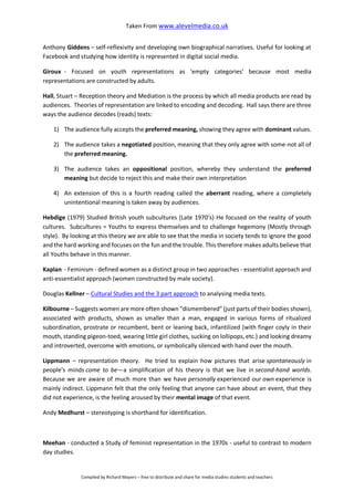 Taken From www.alevelmedia.co.uk
Compiled by Richard Mayers – free to distribute and share for media studies students and teachers
Anthony Giddens – self-reflexivity and developing own biographical narratives. Useful for looking at
Facebook and studying how identity is represented in digital social media.
Giroux - Focused on youth representations as 'empty categories' because most media
representations are constructed by adults.
Hall, Stuart – Reception theory and Mediation is the process by which all media products are read by
audiences. Theories of representation are linked to encoding and decoding. Hall says there are three
ways the audience decodes (reads) texts:
1) The audience fully accepts the preferred meaning, showing they agree with dominant values.
2) The audience takes a negotiated position, meaning that they only agree with some-not all of
the preferred meaning.
3) The audience takes an oppositional position, whereby they understand the preferred
meaning but decide to reject this and make their own interpretation
4) An extension of this is a fourth reading called the aberrant reading, where a completely
unintentional meaning is taken away by audiences.
Hebdige (1979) Studied British youth subcultures (Late 1970’s) He focused on the reality of youth
cultures. Subcultures = Youths to express themselves and to challenge hegemony (Mostly through
style). By looking at this theory we are able to see that the media in society tends to ignore the good
and the hard working and focuses on the fun and the trouble. This therefore makes adults believe that
all Youths behave in this manner.
Kaplan - Feminism - defined women as a distinct group in two approaches - essentialist approach and
anti-essentialist approach (women constructed by male society).
Douglas Kellner – Cultural Studies and the 3 part approach to analysing media texts.
Kilbourne – Suggests women are more often shown “dismembered” (just parts of their bodies shown),
associated with products, shown as smaller than a man, engaged in various forms of ritualized
subordination, prostrate or recumbent, bent or leaning back, infantilized (with finger coyly in their
mouth, standing pigeon-toed, wearing little girl clothes, sucking on lollipops, etc.) and looking dreamy
and introverted, overcome with emotions, or symbolically silenced with hand over the mouth.
Lippmann – representation theory. He tried to explain how pictures that arise spontaneously in
people’s minds come to be—a simplification of his theory is that we live in second-hand worlds.
Because we are aware of much more than we have personally experienced our own experience is
mainly indirect. Lippmann felt that the only feeling that anyone can have about an event, that they
did not experience, is the feeling aroused by their mental image of that event.
Andy Medhurst – stereotyping is shorthand for identification.
Meehan - conducted a Study of feminist representation in the 1970s - useful to contrast to modern
day studies.
 