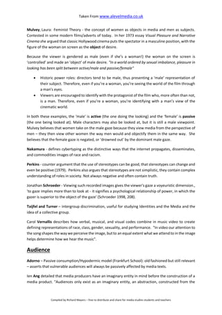 Taken From www.alevelmedia.co.uk
Compiled by Richard Mayers – free to distribute and share for media studies students and teachers
Mulvey, Laura: Feminist Theory - the concept of women as objects in media and men as subjects.
Contested in some modern films/adverts of today. In her 1973 essay Visual Pleasure and Narrative
Cinema she argued that classic Hollywood cinema puts the spectator in a masculine position, with the
figure of the woman on screen as the object of desire.
Because the viewer is gendered as male (even if she’s a woman!) the woman on the screen is
‘controlled’ and made an ‘object’ of male desire. "In a world ordered by sexual imbalance, pleasure in
looking has been split between active/male and passive/female"
 Historic power roles: directors tend to be male, thus presenting a ‘male’ representation of
their subject. Therefore, even if you’re a woman, you’re seeing the world of the film through
a man’s eyes.
 Viewers are encouraged to identify with the protagonist of the film who, more often than not,
is a man. Therefore, even if you’re a woman, you’re identifying with a man’s view of the
cinematic world.
In both these examples, the ‘male’ is active (the one doing the looking) and the ‘female’ is passive
(the one being looked at). Male characters may also be looked at, but it is still a male viewpoint.
Mulvey believes that women take on the male gaze because they view media from the perspective of
men – they then view other women the way men would and objectify them in the same way. She
believes that the female gaze is negated, or ‘drowned out’ by the dominant male gaze.
Nakamura - defines cybertyping as the distinctive ways that the internet propagates, disseminates,
and commodities images of race and racism.
Perkins - counter argument that the use of stereotypes can be good, that stereotypes can change and
even be positive (1979). Perkins also argues that stereotypes are not simplistic, they contain complex
understanding of roles in society. Not always negative and often contain truth.
Jonathan Schroeder - Viewing such recorded images gives the viewer's gaze a voyeuristic dimension.,
'to gaze implies more than to look at - it signifies a psychological relationship of power, in which the
gazer is superior to the object of the gaze' (Schroeder 1998, 208).
Taijfel and Turner – intergroup discrimination, useful for studying Identities and the Media and the
idea of a collective group.
Carol Vernallis describes how verbal, musical, and visual codes combine in music video to create
defining representations of race, class, gender, sexuality, and performance. "In video our attention to
the song shapes the way we perceive the image, but to an equal extent what we attend to in the image
helps determine how we hear the music".
Audience
Adorno – Passive consumption/Hypodermic model (Frankfurt School): old fashioned but still relevant
– asserts that vulnerable audiences will always be passively affected by media texts.
Ien Ang detailed that media producers have an imaginary entity in mind before the construction of a
media product. "Audiences only exist as an imaginary entity, an abstraction, constructed from the
 