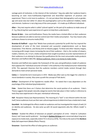 Taken From www.alevelmedia.co.uk
Compiled by Richard Mayers – free to distribute and share for media studies students and teachers
vantage point of institution, in the interest of the institution." Ang also adds that 'audience-hood is
becoming an even more multifaceted, fragmented and diversified repertoire of practices and
experiences' There is a lot more to audience – it’s not just about their demographics such as gender,
age and social class but rather it’s about the psychographics such as the audience’s hobbies, habits
and interests. Audience is not a big lump of the same people – it’s made up of different individuals
Allen – ‘Any text requires what is called ‘cultural capital’ on the part of its audience to make sense of
it’. E.g. they bring their past experience of a genre to help them understand it.
Blumer & Katz - Uses and Gratifications Theory the media have a limited effect on their audiences
because audiences are able to exercise control over their media consumption. Four key reasons why
audiences choose to consume media (PIES).
Branston & Stafford – argue that ‘Media have produced a potential for profit that has inspired the
development of some of the most renowned and successful conglomerations such as News
Corporation, Time Warner, and Disney (link to Industry pages). To these and other industry moguls,
increasing profit margin means increasing the size of their audience – that is, the number of viewers,
readers, listeners, etc. In turn, media companies have sought to produce accurate representations of
their audiences in an attempt to discover the qualifications for the most consumable media products
(Branston and Stafford 268-270). Without audiences, there is no money to make media.
Branston and Stafford also explain the framework of the uses and gratifications model of audience
that supposes the “individual consumer of media” is the authority in the media/consumer relationship
(274). This approach theorizes that the audience members control media content through their
demands to meet certain personal needs.
Cohen, S - Coined the term moral panic in 1972 - Media was often seen as the trigger for a decline in
moral standards in society. Also came up with the concept of 'folk devils'.
Defleur - Development of the hypodermic needle effect - he stated that it was dependent on the
psychology of the individual (psychodynamic)
Fiske Stated that there are 5 factors that determine the social position of an audience. Fiske's
Theory suggests that people naturally categorise events that take place in their reality in reference to
texts they have experienced in the past: intertextual referencing
Hall - Reception theory (see Representation). The meaning of a "text" is not inherent within the text
itself, hence audiences must use their own cultural experiences to determine how a media text is read.
Gauntlett - He challenged the effects model on audiences and has investigated the impact of web 2.0
on identity and audiences. He also came up with 10 sound arguments why the ‘effects model’ is
flawed.
Gerbner - Studied the effects of television on people’s perception of crime - linked to ‘cultivation
theory’ and 'mean world syndrome'. Sociologists Gerbner & Gross were concerned about long term
exposure to media texts, especially violent TV in US (circa 1976). This links to the work of the Bandura
Bobo Doll experiment (Media Effects Theory).
Grossman - Examined the effect of video games on audiences
 