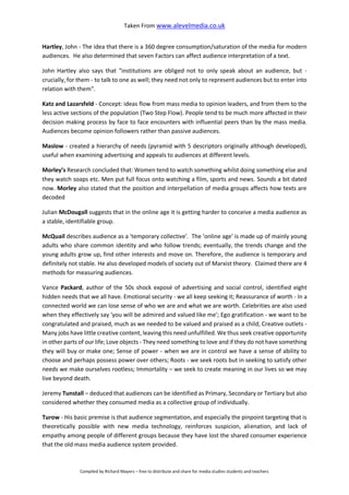 Taken From www.alevelmedia.co.uk
Compiled by Richard Mayers – free to distribute and share for media studies students and teachers
Hartley, John - The idea that there is a 360 degree consumption/saturation of the media for modern
audiences. He also determined that seven Factors can affect audience interpretation of a text.
John Hartley also says that "institutions are obliged not to only speak about an audience, but -
crucially, for them - to talk to one as well; they need not only to represent audiences but to enter into
relation with them".
Katz and Lazarsfeld - Concept: ideas flow from mass media to opinion leaders, and from them to the
less active sections of the population (Two Step Flow). People tend to be much more affected in their
decision making process by face to face encounters with influential peers than by the mass media.
Audiences become opinion followers rather than passive audiences.
Maslow - created a hierarchy of needs (pyramid with 5 descriptors originally although developed),
useful when examining advertising and appeals to audiences at different levels.
Morley’s Research concluded that: Women tend to watch something whilst doing something else and
they watch soaps etc. Men put full focus onto watching a film, sports and news. Sounds a bit dated
now. Morley also stated that the position and interpellation of media groups affects how texts are
decoded
Julian McDougall suggests that in the online age it is getting harder to conceive a media audience as
a stable, identifiable group.
McQuail describes audience as a 'temporary collective'. The 'online age' is made up of mainly young
adults who share common identity and who follow trends; eventually, the trends change and the
young adults grow up, find other interests and move on. Therefore, the audience is temporary and
definitely not stable. He also developed models of society out of Marxist theory. Claimed there are 4
methods for measuring audiences.
Vance Packard, author of the 50s shock exposé of advertising and social control, identified eight
hidden needs that we all have. Emotional security - we all keep seeking it; Reassurance of worth - In a
connected world we can lose sense of who we are and what we are worth. Celebrities are also used
when they effectively say 'you will be admired and valued like me'; Ego gratification - we want to be
congratulated and praised, much as we needed to be valued and praised as a child; Creative outlets -
Many jobs have little creative content, leaving this need unfulfilled. We thus seek creative opportunity
in other parts of our life; Love objects - They need something to love and if they do not have something
they will buy or make one; Sense of power - when we are in control we have a sense of ability to
choose and perhaps possess power over others; Roots - we seek roots but in seeking to satisfy other
needs we make ourselves rootless; Immortality – we seek to create meaning in our lives so we may
live beyond death.
Jeremy Tunstall – deduced that audiences can be identified as Primary, Secondary or Tertiary but also
considered whether they consumed media as a collective group of individually.
Turow - His basic premise is that audience segmentation, and especially the pinpoint targeting that is
theoretically possible with new media technology, reinforces suspicion, alienation, and lack of
empathy among people of different groups because they have lost the shared consumer experience
that the old mass media audience system provided.
 