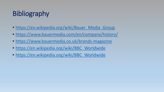 Bibliography
• https://en.wikipedia.org/wiki/Bauer_Media_Group
• https://www.bauermedia.com/en/company/history/
• https://www.bauermedia.co.uk/brands-magazine
• https://en.wikipedia.org/wiki/BBC_Worldwide
• https://en.wikipedia.org/wiki/BBC_Worldwide
 