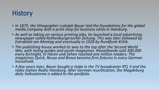 History
• In 1875, the lithographer Ludolph Bauer laid the foundations for the global
media company with a print shop for business cards in Hamburg.
• As well as taking on various printing jobs, he launched a local advertising
newspaper called Rothenburgersorter Zeitung. This was later followed by
Extrablatt am Montag and eventually in 1926 by Rundfunk-Kritik.
• The publishing house worked its way to the top after the Second World
War, with listing guides and youth magazines. Rasselbande sold 300,000
every fortnight, tv Hören und Sehen reached one million readers. The
magazines Quick, Revue and Bravo become firm fixtures in every German
household.
• A few years later, Bauer bought a stake in the TV broadcaster RTL II and the
radio station Radio Hamburg. After German reunification, the Magdeburg
daily Volksstimme is added to the portfolio.
 