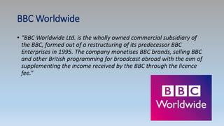 BBC Worldwide
• “BBC Worldwide Ltd. is the wholly owned commercial subsidiary of
the BBC, formed out of a restructuring of its predecessor BBC
Enterprises in 1995. The company monetises BBC brands, selling BBC
and other British programming for broadcast abroad with the aim of
supplementing the income received by the BBC through the licence
fee.”
 