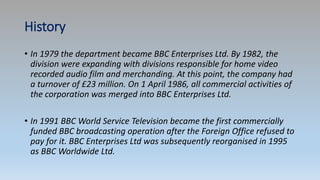 History
• In 1979 the department became BBC Enterprises Ltd. By 1982, the
division were expanding with divisions responsible for home video
recorded audio film and merchanding. At this point, the company had
a turnover of £23 million. On 1 April 1986, all commercial activities of
the corporation was merged into BBC Enterprises Ltd.
• In 1991 BBC World Service Television became the first commercially
funded BBC broadcasting operation after the Foreign Office refused to
pay for it. BBC Enterprises Ltd was subsequently reorganised in 1995
as BBC Worldwide Ltd.
 