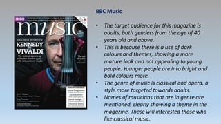 BBC Music
• The target audience for this magazine is
adults, both genders from the age of 40
years old and above.
• This is because there is a use of dark
colours and themes, showing a more
mature look and not appealing to young
people. Younger people are into bright and
bold colours more.
• The genre of music is classical and opera, a
style more targeted towards adults.
• Names of musicians that are in genre are
mentioned, clearly showing a theme in the
magazine. These will interested those who
like classical music.
 