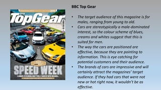 BBC Top Gear
• The target audience of this magazine is for
males, ranging from young to old.
• Cars are stereotypically a male-dominated
interest, so the colour scheme of blues,
creams and whites suggest that this is
suited for men.
• The way the cars are positioned are
effective, because they are pointing to
information. This is eye catching for
potential customers and their audience.
• The brands of cars are impressive and will
certainly attract the magazines’ target
audience. If they had cars that were not
new or hot right now, it wouldn’t be as
effective.
 
