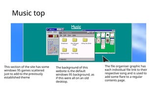 Music top
This section of the site has some
windows 95 games scattered
just to add to the previously
established theme
The background of this
website is the default
windows 95 background, as
if this were all on an old
desktop.
The file organiser graphic has
each individual file link to their
respective song and is used to
add some flare to a regular
contents page.
 