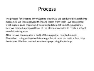 Process
The process for creating my magazine was firstly we conducted research into
magazines, we then analysed them and learnt from them , we considered
what made a good magazine. I was able to take a lot from the magazines.
Next we created a proposal form of the elements needed to create a school
newsletter/magazine.
After this we then created a draft of the magazine, I drafted mine in
Photoshop ; using various tools to merge the pictures to create a final crisp
front cover. We then created a contents page using Photoshop.
 