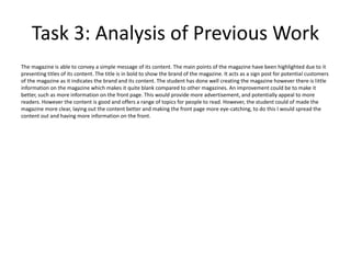 Task 3: Analysis of Previous Work
The magazine is able to convey a simple message of its content. The main points of the magazine have been highlighted due to it
presenting titles of its content. The title is in bold to show the brand of the magazine. It acts as a sign post for potential customers
of the magazine as it indicates the brand and its content. The student has done well creating the magazine however there is little
information on the magazine which makes it quite blank compared to other magazines. An improvement could be to make it
better, such as more information on the front page. This would provide more advertisement, and potentially appeal to more
readers. However the content is good and offers a range of topics for people to read. However, the student could of made the
magazine more clear, laying out the content better and making the front page more eye-catching, to do this I would spread the
content out and having more information on the front.
 