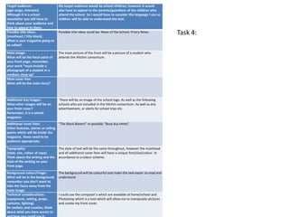 Target audience:
(age range, interests)
Although it is a school
newsletter you still have to
think about your audience and
how to appeal to them.
My target audience would be school children; however it would
also have to appeal to the parents/guardians of the children who
attend the school. So I would have to consider the language I use so
children will be able to understand the text.
Possible title ideas:
(masthead / title block)
What is your magazine going to
be called?
Possible title ideas could be; News of the School, Priory News.
Main image:
What will be the focal point of
your front page, remember,
your work “must include a
photograph of a student in a
medium close-up”
The main picture of the front will be a picture of a student who
attends the Hitchin consortium.
Main cover line:
What will be the main story?
Additional key images:
What other images will be on
your front cover?
Remember, it is a school
magazine.
There will be an image of the school logo. As well as the following
schools who are included in the Hitchin consortium. As well as any
advertisement, or alerts for school trips etc.
Additional cover lines:
Other features, stories or selling
points which will be inside the
magazine, these need to be
audience appropriate.
“The Black Blazers” or possibly “Busy bus times”.
Typography:
(style, size, colour of copy)
Think about the writing and the
style of the writing on your
front page.
The style of text will be the same throughout, however the masthead
and all additional cover lines will have a unique font/size/colour. In
accordance to a colour scheme.
Background colour/image:
What will be in the background,
remember you don’t want to
take the focus away from the
main image
The background will be colourful and make the text easier to read and
understand.
Technical considerations:
(equipment, setting, props,
costume, lighting)
Be realistic and creative, think
about what you have access to
I could use the computer’s which are available at home/school and
Photoshop which is a tool which will allow me to manipulate pictures
and create my front cover.
Task 4:
 