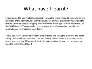 What have I learnt?
I have learned to use Photoshop correctly I was able to learn how to complete certain
functions of the software. For example I was able to make overlays by rasterizing the
picture so I could create a clipping match and edit the image. I had also learnt to use
the “CNTRL+ALT+Z” command to reverse my actions, this was able to make the
production of my magazine cover faster.
I have also learnt to how to properly crop pictures and using the crop tool and other
slicing tools which are available. This particularly helped me to edit pictures more
neatly and precisely. This made it easier to have multiple pictures on the magazine
blended together and faded.
 