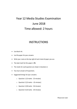 Year 12 Media Studies Examination
June 2018
Time allowed: 2 hours
INSTRUCTIONS
 Use black ink.
 Use file paper for your answers.
 Write your name at the top right of each sheet of paper you use.
 The total mark for this paper is 70.
 The marks for each question are shown in brackets [ ]
 You must answer all 4 questions.
 Suggested timings for your answers:
o Question 1 [15 marks - 25 minutes]
o Question 2 [15 marks – 25 minutes]
o Question 3 [30 marks - 50 minutes]
o Question 4 [10 marks - 20 minutes]
Please turn over
 