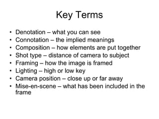 Key Terms Denotation – what you can see Connotation – the implied meanings Composition – how elements are put together Shot type – distance of camera to subject Framing – how the image is framed Lighting – high or low key Camera position – close up or far away Mise-en-scene – what has been included in the frame 
