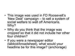 This image was used in FD Roosevelt’s ‘New Deal’ campaign – to sell a system of social welfare to well off Americans.  Why? Why do you think that the image was  cropped  so that it did not include her other four children? If you were a newspaper editor (tabloid/broadsheet), what would your headline be for this image? (anchorage) 