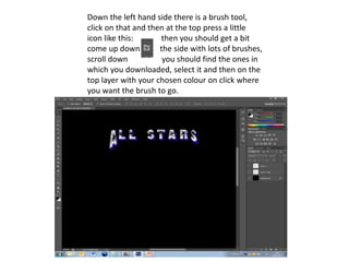 Down the left hand side there is a brush tool,
click on that and then at the top press a little
icon like this:      then you should get a bit
come up down         the side with lots of brushes,
scroll down           you should find the ones in
which you downloaded, select it and then on the
top layer with your chosen colour on click where
you want the brush to go.
 