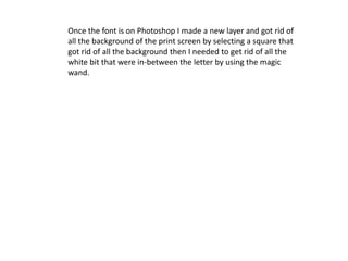 Once the font is on Photoshop I made a new layer and got rid of
all the background of the print screen by selecting a square that
got rid of all the background then I needed to get rid of all the
white bit that were in-between the letter by using the magic
wand.
 