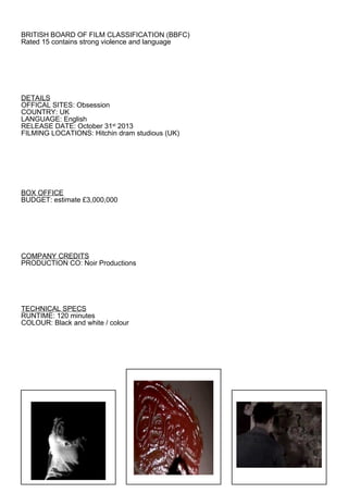 BRITISH BOARD OF FILM CLASSIFICATION (BBFC)
Rated 15 contains strong violence and language




DETAILS
OFFICAL SITES: Obsession
COUNTRY: UK
LANGUAGE: English
RELEASE DATE: October 31st 2013
FILMING LOCATIONS: Hitchin dram studious (UK)




BOX OFFICE
BUDGET: estimate £3,000,000




COMPANY CREDITS
PRODUCTION CO: Noir Productions




TECHNICAL SPECS
RUNTIME: 120 minutes
COLOUR: Black and white / colour
 