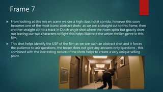 Frame 7
 From looking at this mis en scene we see a high class hotel corrido, however this soon
becomes one of the most iconic abstract shots as we see a straight cut to this frame, then
another straight cut to a track in Dutch angle shot where the room spins but gravity does
not leaving our two characters to fight this helps illustrate the action thriller genre in this
film.
 This shot helps identify the USP of the film as we see such an abstract shot and it forces
the audience to ask questions, the teaser does not give any answers only questions , this
combined with the interesting nature of the shots helps to create a very unique selling
point
 
