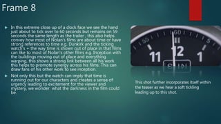 Frame 8
 In this extreme close up of a clock face we see the hand
just about to tick over to 60 seconds but remains on 59
seconds the same length as the trailer , this also helps
convey how most of Nolan's films are about time or have
strong references to time e.g. Dunkirk and the ticking
watch's + the way time is shown out of place in that films
can like to most of Nolan's other films e.g. Inception with
the buildings moving out of place and everything
warping, this shows a strong link between all his work
this helps to promote synergy across his films. This can
draw fans of his other work to see inception.
 Not only this but the watch can imply that time is
running out for our characters and creates a sense of
urgency leading to excitement for the viewer and
mystery, we wonder what the darkness in the film could
be.
This shot further incorporates itself within
the teaser as we hear a soft tickling
leading up to this shot.
 