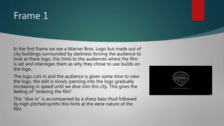 Frame 1
In the first frame we see a Warner Bros. Logo but made out of
city buildings surrounded by darkness forcing the audience to
look at there logo, this hints to the audiences where the film
is set and interreges them as why they chose to use builds on
the logo.
The logo cuts in and the audience is given some time to view
the logo, the edit is slowly panning into the logo gradually
increasing in speed until we dive into this city. This gives the
feeling of "entering the film"
This "dive in" is accompanied by a sharp bass thud followed
by high pitched synths this hints at the eerie nature of the
film
 