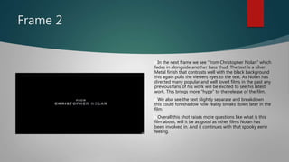 Frame 2
In the next frame we see "from Christopher Nolan" which
fades in alongside another bass thud. The text is a silver
Metal finish that contrasts well with the black background
this again pulls the viewers eyes to the text. As Nolan has
directed many popular and well loved films in the past any
previous fans of his work will be excited to see his latest
work. This brings more "hype" to the release of the film.
We also see the text slightly separate and breakdown
this could foreshadow how reality breaks down later in the
film.
Overall this shot raises more questions like what is this
film about, will it be as good as other films Nolan has
been involved in. And it continues with that spooky eerie
feeling.
 
