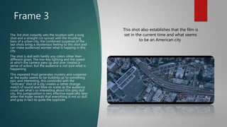 Frame 3
The 3rd shot instantly sets the location with a long
shot and a straight cut synced with the thudding
bass of a urban city, the combined suspense of the
last shots bring a mysterious feeling to this shot and
can make audiences wonder what is happing in this
city.
The shot is dull with hardly any colors other than
different grays, The low-key lighting and the speed
at which the camera pans up and over creates a
sense of action, but the audience is not sure what is
happening
This repeated thud generates mystery and suspense
as the audio seems to be building up to something
epic and interesting, this combined with the
"ordinary" shot of a city creates a rather strange
match of sound and Mise en scene as the audience
could ask what's so interesting about this grey dull
city, this juxtaposition is very effective especially later
when the trailer reveals that everything is not so dull
and gray in fact its quite the opposite
This shot also establishes that the film is
set in the current time and what seems
to be an American city
 