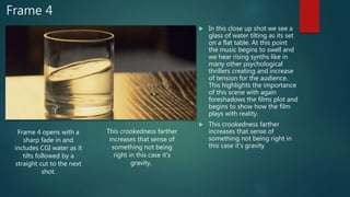 Frame 4
 In this close up shot we see a
glass of water tilting as its set
on a flat table. At this point
the music begins to swell and
we hear rising synths like in
many other psychological
thrillers creating and increase
of tension for the audience.
This highlights the importance
of this scene with again
foreshadows the films plot and
begins to show how the film
plays with reality.
 This crookedness farther
increases that sense of
something not being right in
this case it's gravity
Frame 4 opens with a
sharp fade in and
includes CGI water as it
tilts followed by a
straight cut to the next
shot.
This crookedness farther
increases that sense of
something not being
right in this case it's
gravity,
 