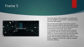 Frame 5
 This shot opens with a straight cut timed with
the non diegetic music/thuds creating a tense
mood for the viewers.
 We see the same type of text being used as
before only this time the text has a spin as well
as the CGI shot of the street spinning around a
central point. The words "your mind"
accompanied by the spinning of the text can
suggest that this film messes with everything
that your mind considers real. As the shot tacks
in this spin becomes greater and is hard to
watch without feeling a little dizzy this can also
further suggest how the film may be complex
and brain rattling
 