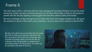Frame 6
This shot opens with a mid shot with the main protagonist Leonardo DiCaprio turning his head
facing the camera, we see a worried expression on his face which helps convey to the audience
paired with the low key lighting could suggest that the films native is dark and twisted.
We see a montage of clips through out the trailer with short and snappy straight cuts this gives
the audience a sense of the action and excitement, and can push some viewers to see this film.
We also see a blue hue surrounding the city scape
this links to other promotional material for this
film as we see in the poster this same blue, this
example of synergy helps promote the film by
making it more recognisable to audiences by
associating colours to the product. The same can
be said about the style of text too.
 