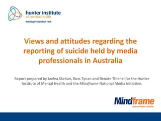 Views and attitudes regarding the
reporting of suicide held by media
professionals in Australia
Report prepared by Jaelea Skehan, Ross Tynan and Renate Thienel for the Hunter
Institute of Mental Health and the Mindframe National Media Initiative.
 