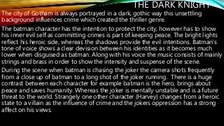 THE DARK KNIGHT
The city of Gotham is always portrayed in a dark, gothic way this unsettling
background influences crime which created the thriller genre.
The batman character has the intention to protect the city, however has to show
his inner evil self as committing crimes is part of keeping peace. The bright lights
reflect his heroic side, whereas the shadows provide the evil intentions. Batman's
tone of voice shows a clear devision between his identities as it becomes much
lower when disguised as batman. Along with his voice the music consists of mainly
strings and brass in order to show the intensity and suspense of the scene.
During the scene when batman is chasing the joker the camera shots frequently
from a close up of batman to a long shot of the joker running. There is a huge
contrast between each character for example batman is the hero, brings about
peace and saves humanity. Whereas the joker is mentally unstable and is a future
threat to the world. Strangely one other character (Harvey) changes from a heroic
state to a villain as the influence of crime and the jokers oppression has a strong
affect on his views.
 