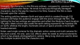 INTERSTELLAR
Strangely, the characters in this film are ordinary compared to previous films
created by Christopher Nolan. He tends to have psychologically damaged
characters, due to the psychic trauma in his films, however this film is more
focused upon the actions.
The setting switches between Earth and space which is created through CGI
however still helps the audience engage with the actors through the film. The
lighting for the two settings are opposites and reflect the lifestyle of each location.
The plain, bleak colours that create the earth setting represents the hopeless life
on Earth, whereas the bright, illuminate colours of space provide a more light
hearted element.
Nolan used single cameras for the dramatic-action scenes and multi cameras for
the stunt scenes. He only uses CGI effects when he needs to enhance elements
which is has already photographed in camera. Many long shots are used to show
the multiple locations that the characters visit.
 