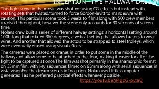 INCEPTION- THE HALLWAY DREAM
This fight scene in the movie was shot not using CG effects but instead with
rotating sets that twisted/turned to force Gordon-levitt to manoeuvre with
caution. This particular scene took 3 weeks to film along with 500 crew members
involved throughout, however the scene only accounts for 30 seconds of screen
time.
Nolans crew built a series of different hallway settings: a horizontal setting around
100ft long that rotated 360 degrees, a vertical setting that allowed actors to wear
wires. And another that allowed the actors to be strapped to steel trolleys, which
were eventually erased using visual effects.
The cameras were placed on cranes in order to put some in the middle of the
hallway and allow some to be attached to the floor, making it easier for all of the
fight to be captured at once.The film was shot primarily in the anamorphic format
on 35mm film, with key sequences filmed on 65mm along with aerial sequences in
vista visionFor the dream scenes in Inception, Nolan used little computer-
generated l as he preferred practical effects whenever possible.
https://youtu.be/94goG-pLtaQ
 