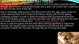 INCEPTION- THE HALLWAY DREAM
Christopher Nolans film 'Inception' is about a thief, who steals corporate secrets
through use of dream sharing technology and is given the inverse task of planting
an idea into the mind of the CEO.
Due to the dream sharing task in this film most of the film takes place inside the
mind, meaning there are no physical limitations. Along with this the setting
constantly changes in order to show the audience the full potential of the film.
One of the famous scenes is when the city folds over itself, showing that the mind
can create and control destruction. http://youtu.be/x9hBWnh_O6A
Music is used throughout the film even when nothing significant is happening
however, the masjid creates a tense atmosphere and enhances the audiences
sympathy towards the characters through the use of strings and brass.
 